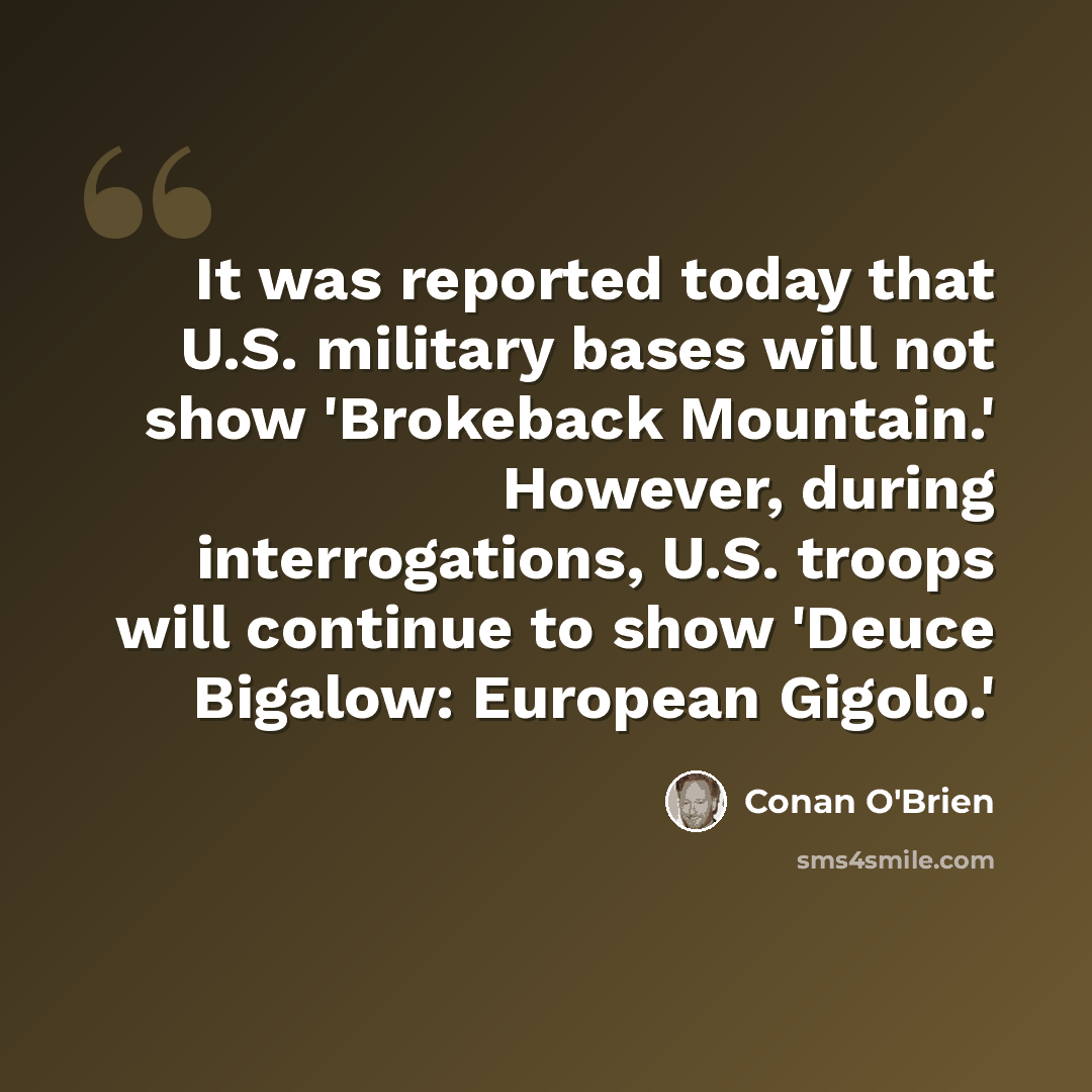 “It was reported today that U.S. military bases will not show 'Brokeback Mountain.' However, during interrogations, U.S. troops will continue to show 'Deuce Bigalow: European Gigolo.'” quote by Conan O'Brien