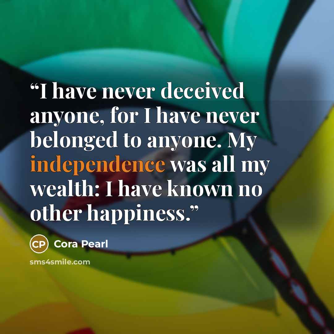 “I have never deceived anyone, for I have never belonged to anyone. My independence was all my wealth: I have known no other happiness.” quote by Cora Pearl