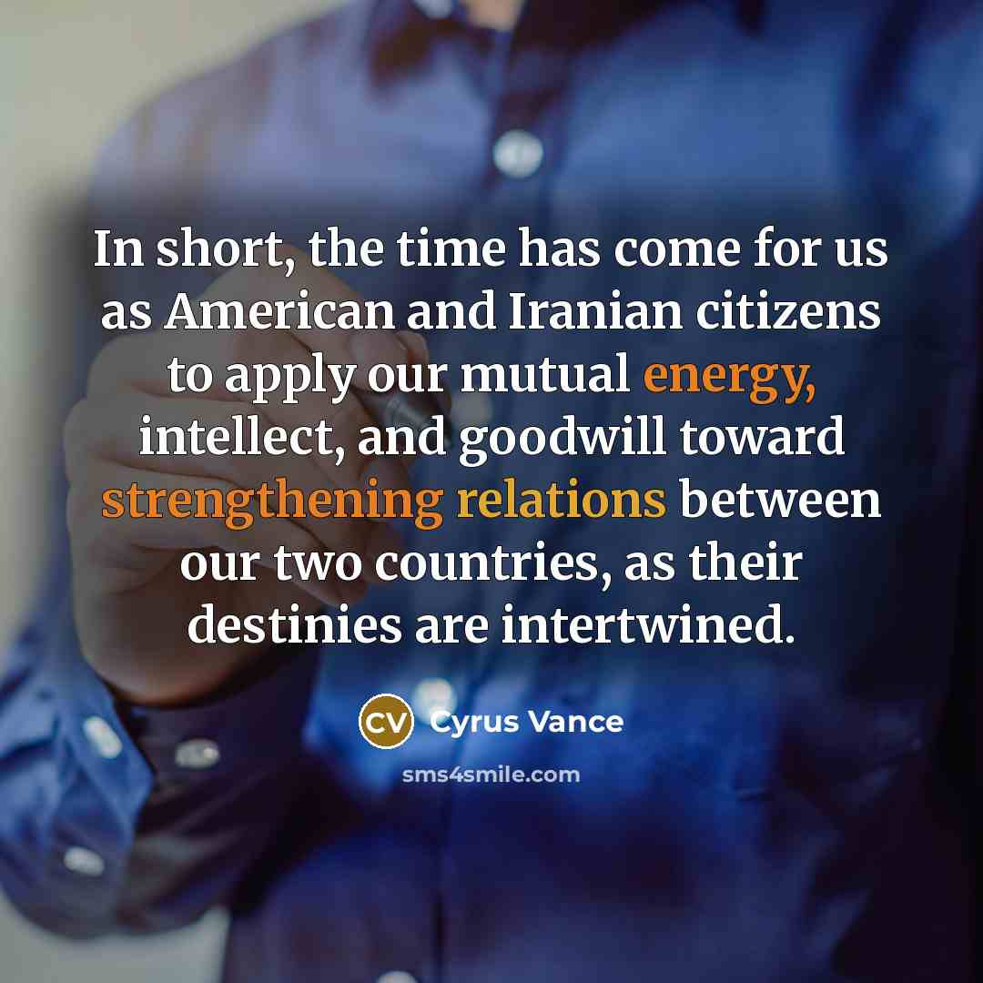 “In short, the time has come for us as American and Iranian citizens to apply our mutual energy, intellect, and goodwill toward strengthening relations between our two countries, as their destinies are intertwined.” quote by Cyrus Vance