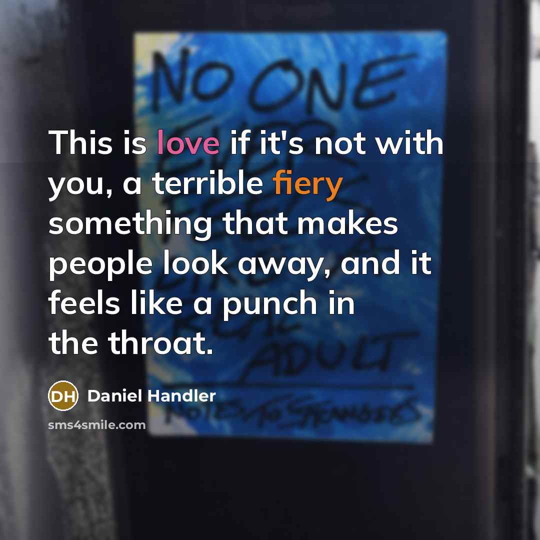 “This is love if it's not with you, a terrible fiery something that makes people look away, and it feels like a punch in the throat.” quote by Daniel Handler