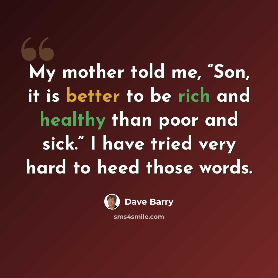 “My mother told me, “Son, it is better to be rich and healthy than poor and sick.” I have tried very hard to heed those words.” quote by Dave Barry
