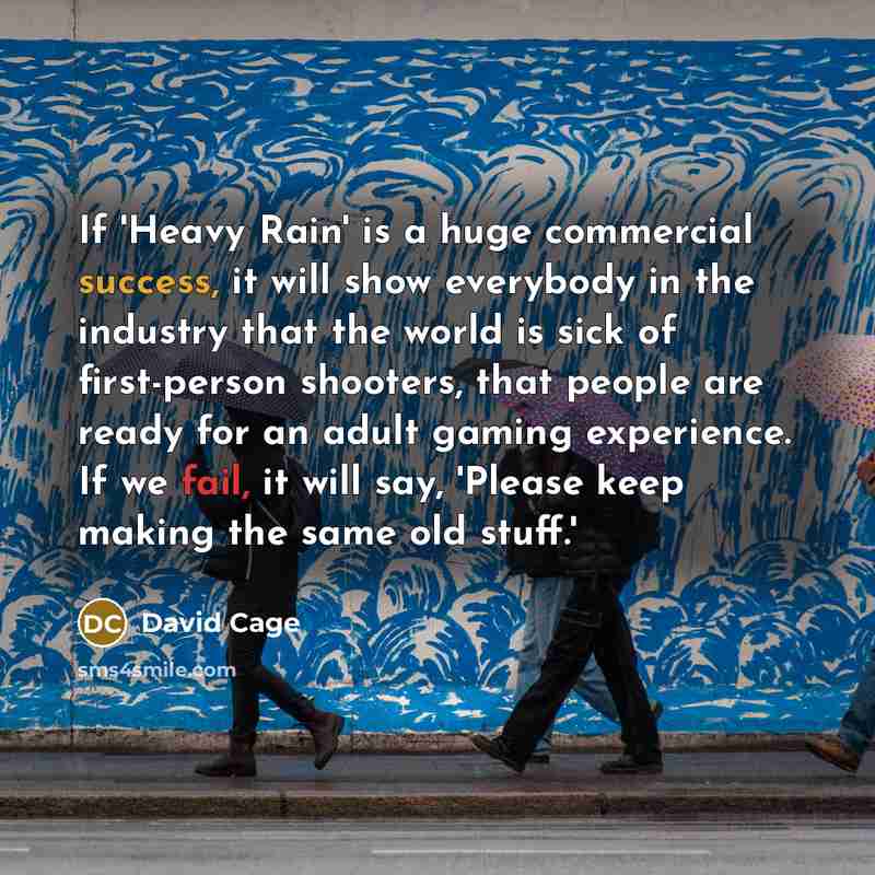 “If 'Heavy Rain' is a huge commercial success, it will show everybody in the industry that the world is sick of first-person shooters, that people are ready for an adult gaming experience. If we fail, it will say, 'Please keep making the same old stuff.'” quote by David Cage