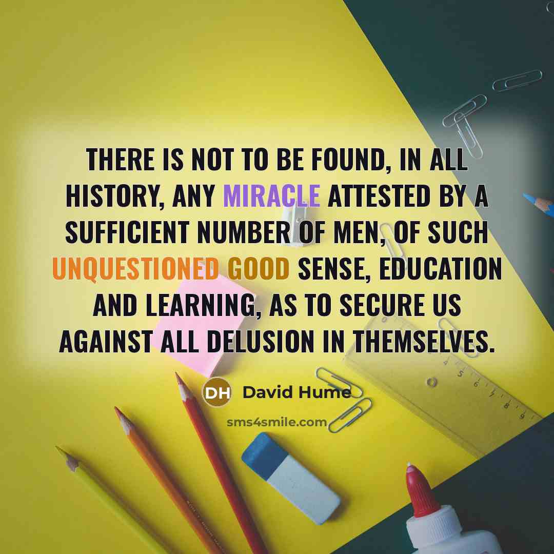 “There is not to be found, in all history, any miracle attested by a sufficient number of men, of such unquestioned good sense, education and learning, as to secure us against all delusion in themselves.” quote by David Hume