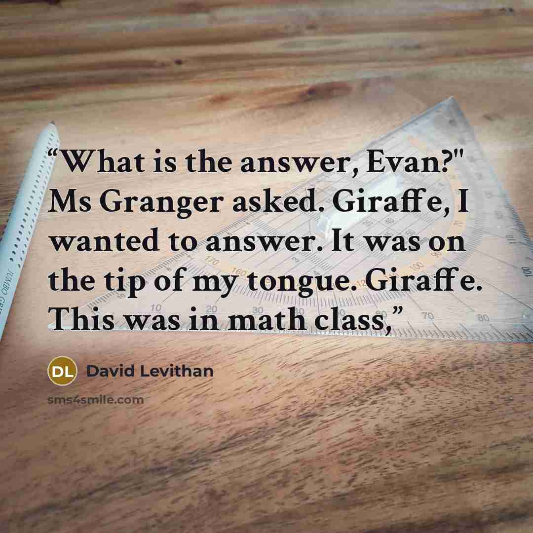 “What is the answer, Evan?" Ms Granger asked. Giraffe, I wanted to answer. It was on the tip of my tongue. Giraffe. This was in math class,” quote by David Levithan