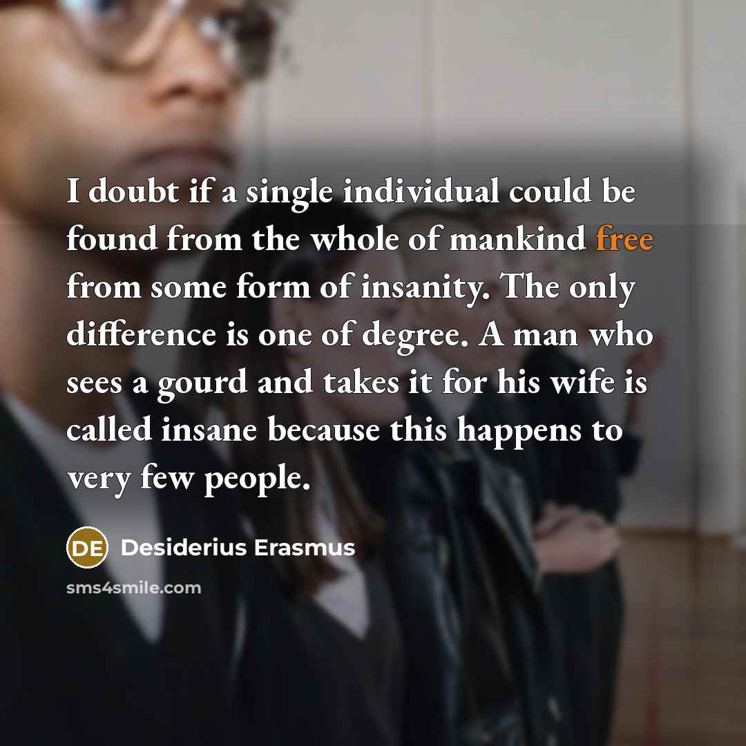 “I doubt if a single individual could be found from the whole of mankind free from some form of insanity. The only difference is one of degree. A man who sees a gourd and takes it for his wife is called insane because this happens to very few people.” quote by Desiderius Erasmus
