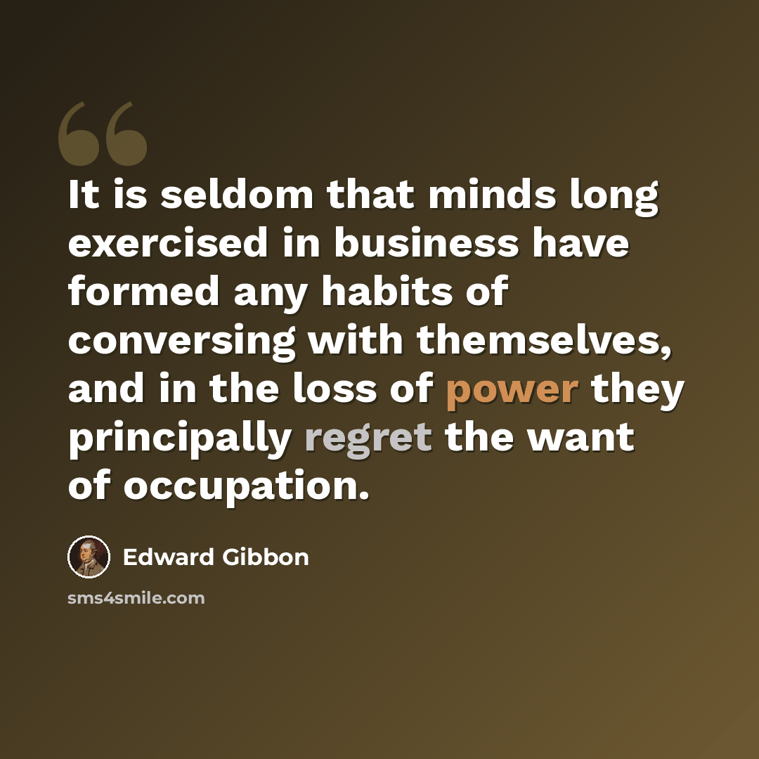“It is seldom that minds long exercised in business have formed any habits of conversing with themselves, and in the loss of power they principally regret the want of occupation.” quote by Edward Gibbon