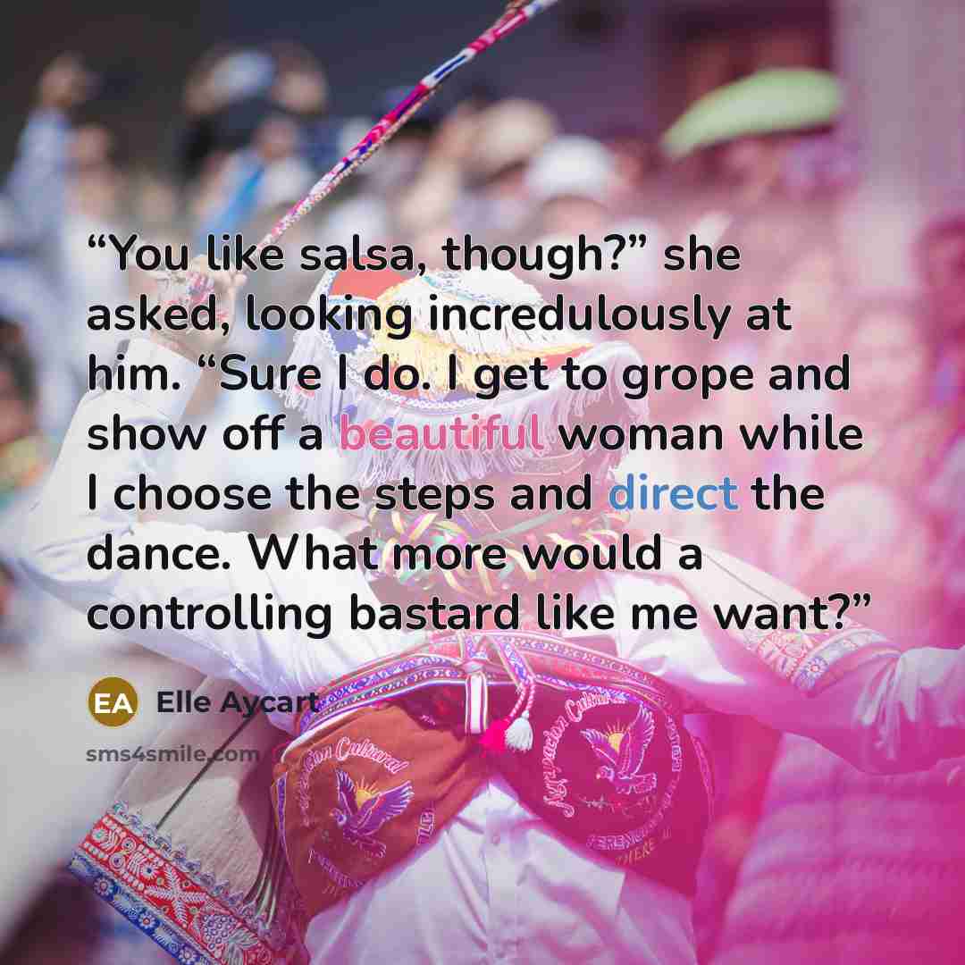 “You like salsa, though?” she asked, looking incredulously at him. “Sure I do. I get to grope and show off a beautiful woman while I choose the steps and direct the dance. What more would a controlling bastard like me want?” quote by Elle Aycart