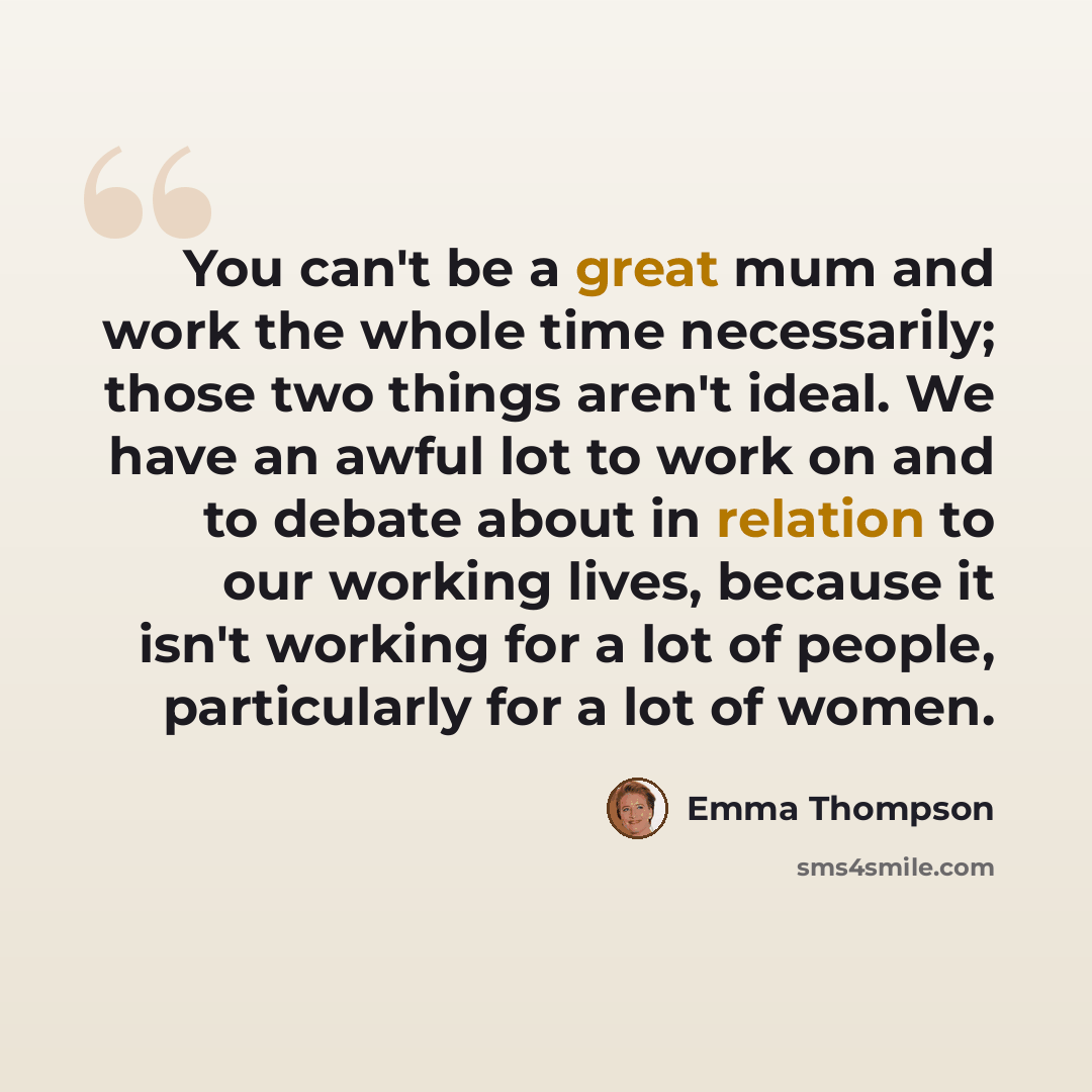 “You can't be a great mum and work the whole time necessarily; those two things aren't ideal. We have an awful lot to work on and to debate about in relation to our working lives, because it isn't working for a lot of people, particularly for a lot of women.” quote by Emma Thompson