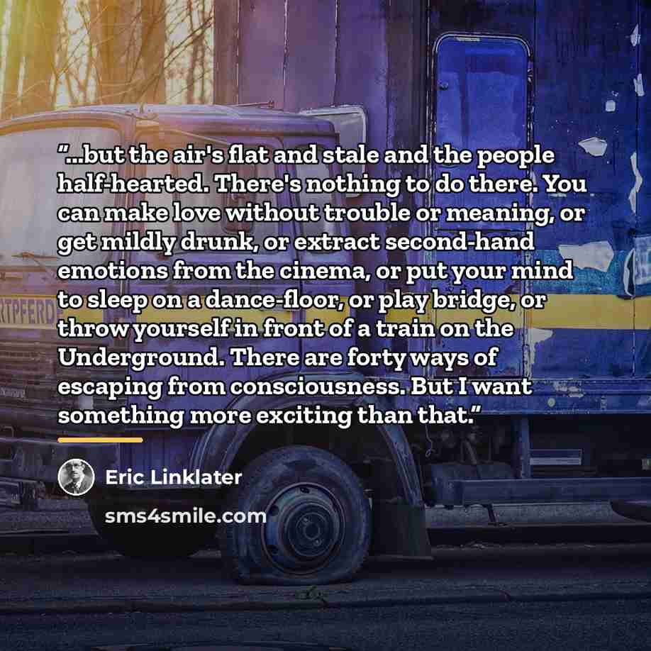 “...but the air's flat and stale and the people half-hearted. There's nothing to do there. You can make love without trouble or meaning, or get mildly drunk, or extract second-hand emotions from the cinema, or put your mind to sleep on a dance-floor, or play bridge, or throw yourself in front of a…” quote by Eric Linklater