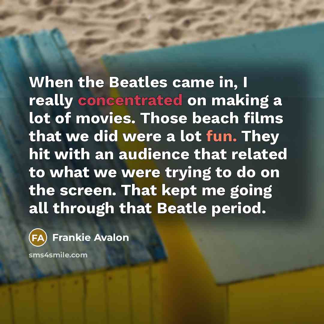 “When the Beatles came in, I really concentrated on making a lot of movies. Those beach films that we did were a lot fun. They hit with an audience that related to what we were trying to do on the screen. That kept me going all through that Beatle period.” quote by Frankie Avalon