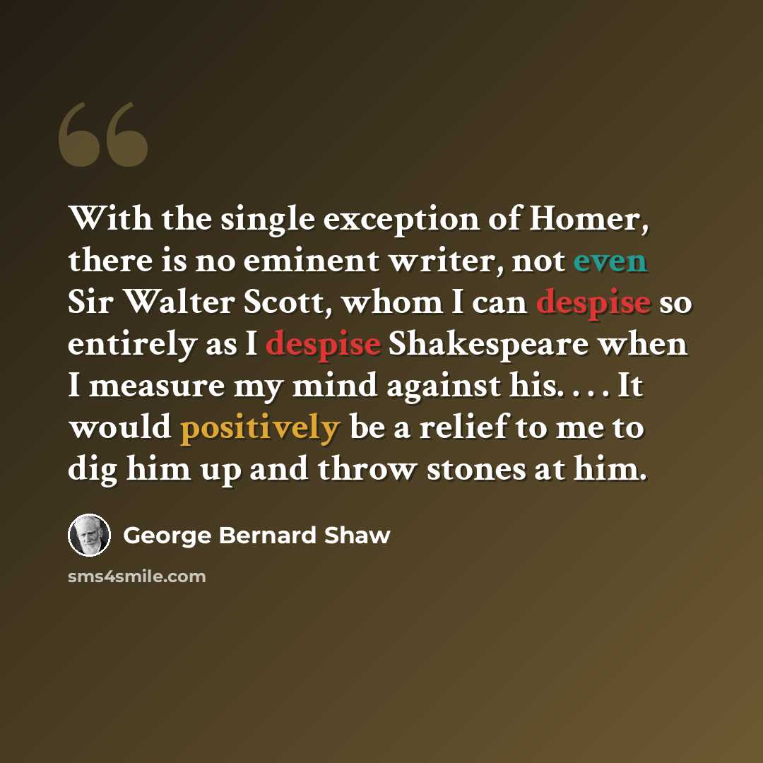 “With the single exception of Homer, there is no eminent writer, not even Sir Walter Scott, whom I can despise so entirely as I despise Shakespeare when I measure my mind against his. . . . It would positively be a relief to me to dig him up and throw stones at him.” quote by George Bernard Shaw