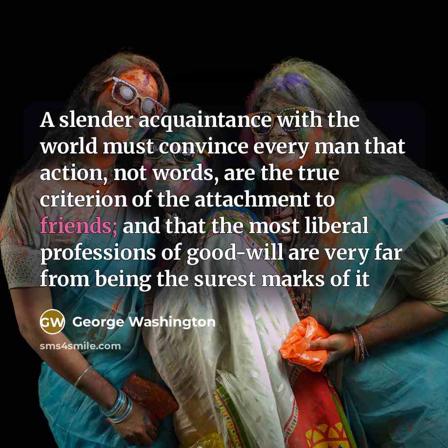 “A slender acquaintance with the world must convince every man that action, not words, are the true criterion of the attachment to friends; and that the most liberal professions of good-will are very far from being the surest marks of it” quote by George Washington