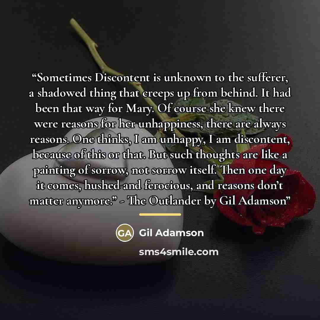 “Sometimes Discontent is unknown to the sufferer, a shadowed thing that creeps up from behind. It had been that way for Mary. Of course she knew there were reasons for her unhappiness, there are always reasons. One thinks, I am unhappy, I am discontent, because of this or that. But such thoughts…” quote by Gil Adamson