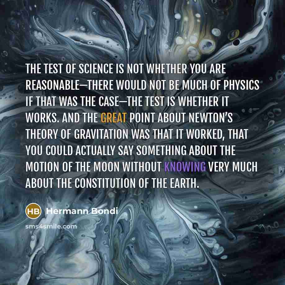 “The test of science is not whether you are reasonable—there would not be much of physics if that was the case—the test is whether it works. And the great point about Newton’s theory of gravitation was that it worked, that you could actually say something about the motion of the moon without…” quote by Hermann Bondi