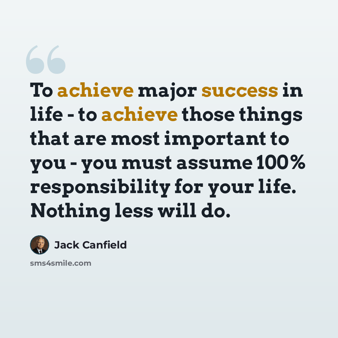 “To achieve major success in life - to achieve those things that are most important to you - you must assume 100% responsibility for your life. Nothing less will do.” quote by Jack Canfield