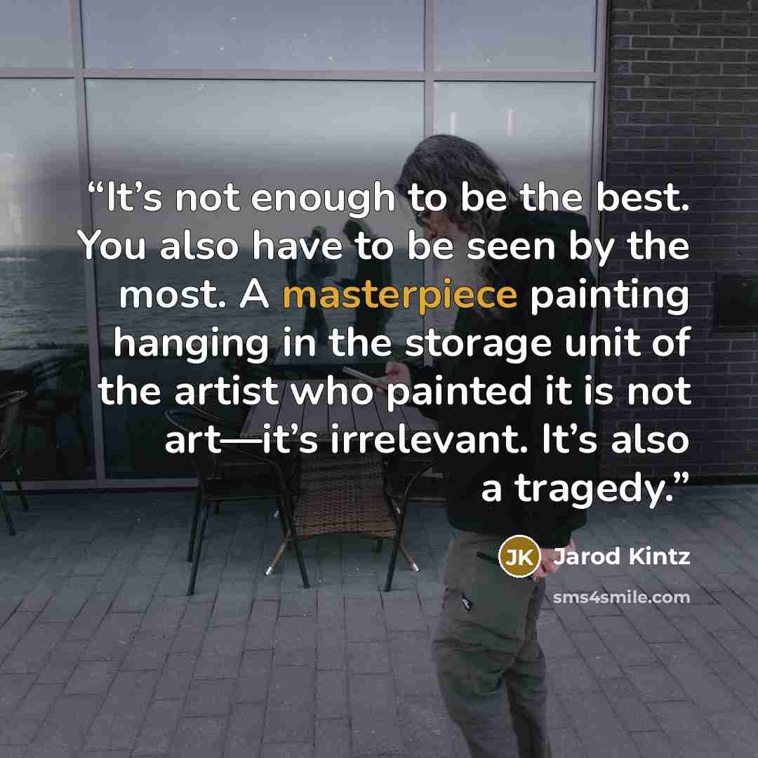 “It’s not enough to be the best. You also have to be seen by the most. A masterpiece painting hanging in the storage unit of the artist who painted it is not art—it’s irrelevant. It’s also a tragedy.” quote by Jarod Kintz