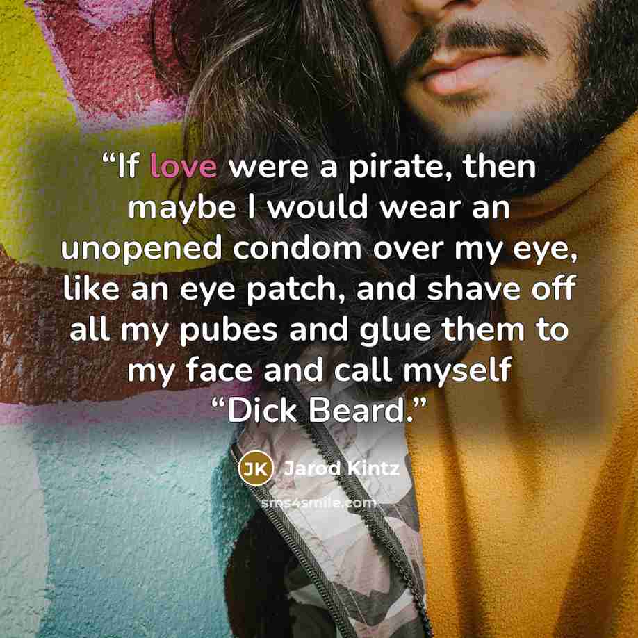“If love were a pirate, then maybe I would wear an unopened condom over my eye, like an eye patch, and shave off all my pubes and glue them to my face and call myself “Dick Beard.” quote by Jarod Kintz