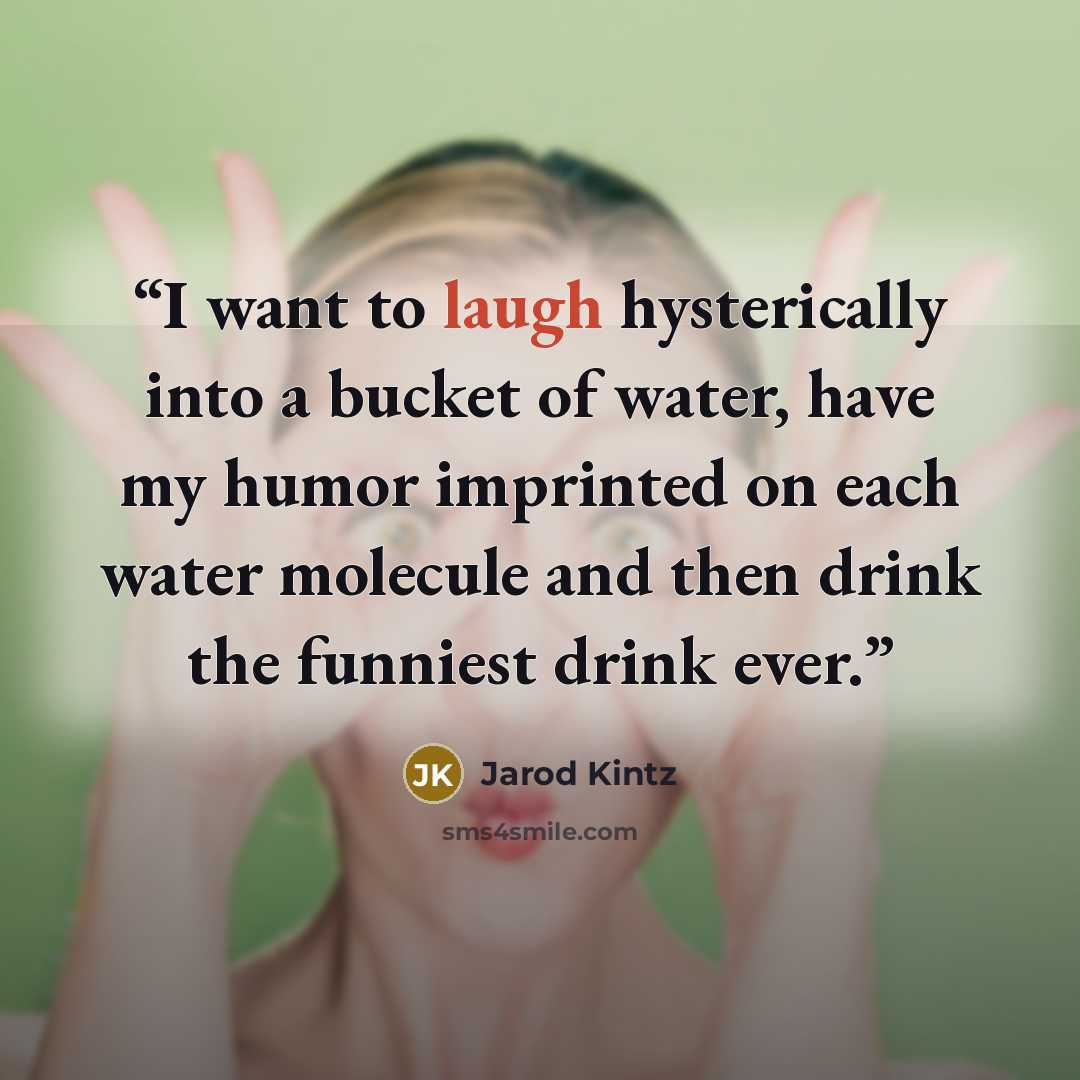 “I want to laugh hysterically into a bucket of water, have my humor imprinted on each water molecule and then drink the funniest drink ever.” quote by Jarod Kintz
