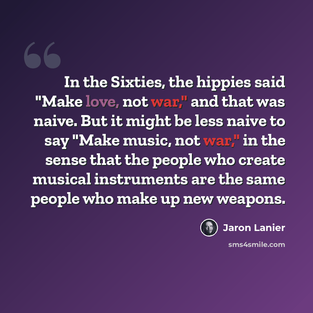 “In the Sixties, the hippies said "Make love, not war," and that was naive. But it might be less naive to say "Make music, not war," in the sense that the people who create musical instruments are the same people who make up new weapons.” quote by Jaron Lanier