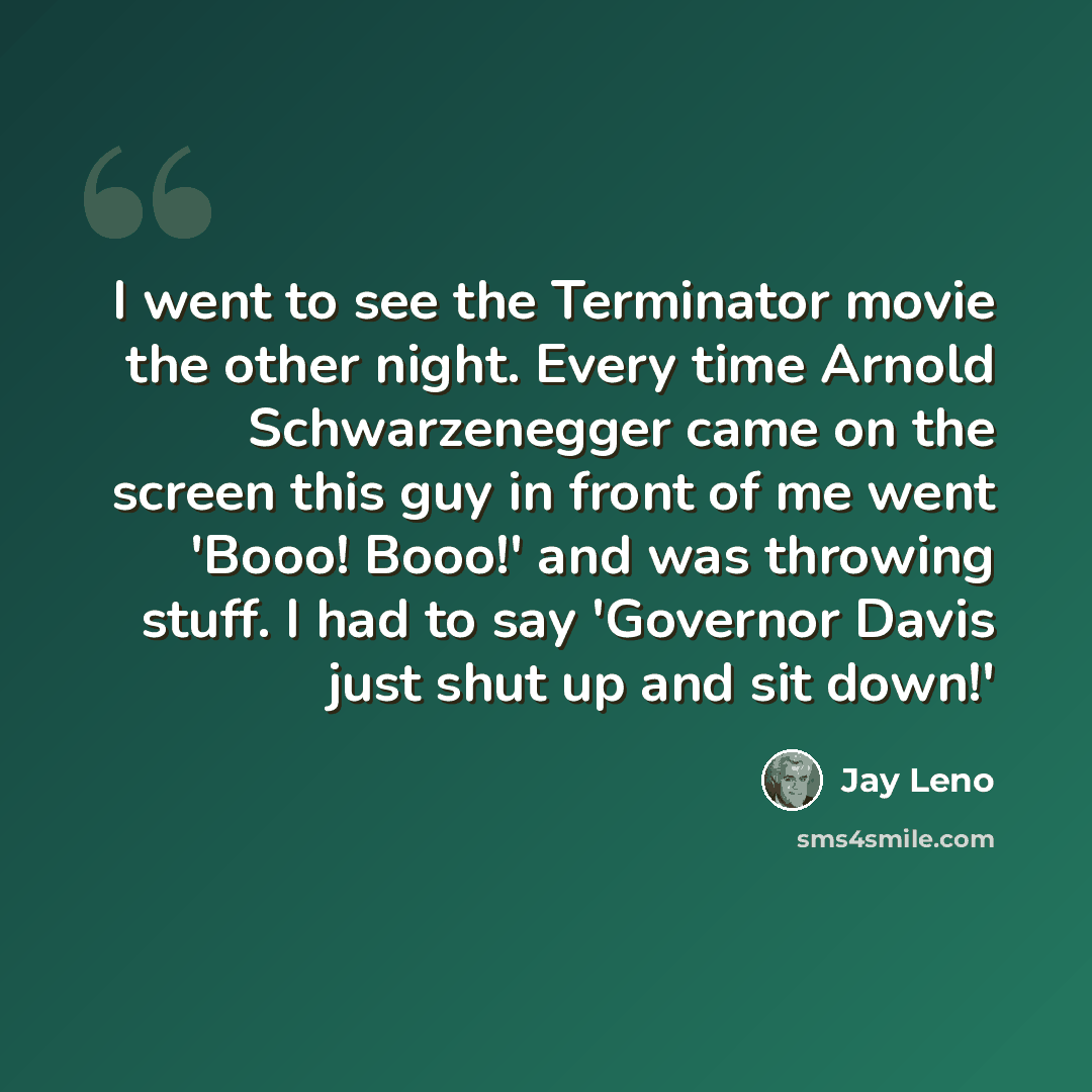 “I went to see the Terminator movie the other night. Every time Arnold Schwarzenegger came on the screen this guy in front of me went 'Booo! Booo!' and was throwing stuff. I had to say 'Governor Davis just shut up and sit down!'” quote by Jay Leno