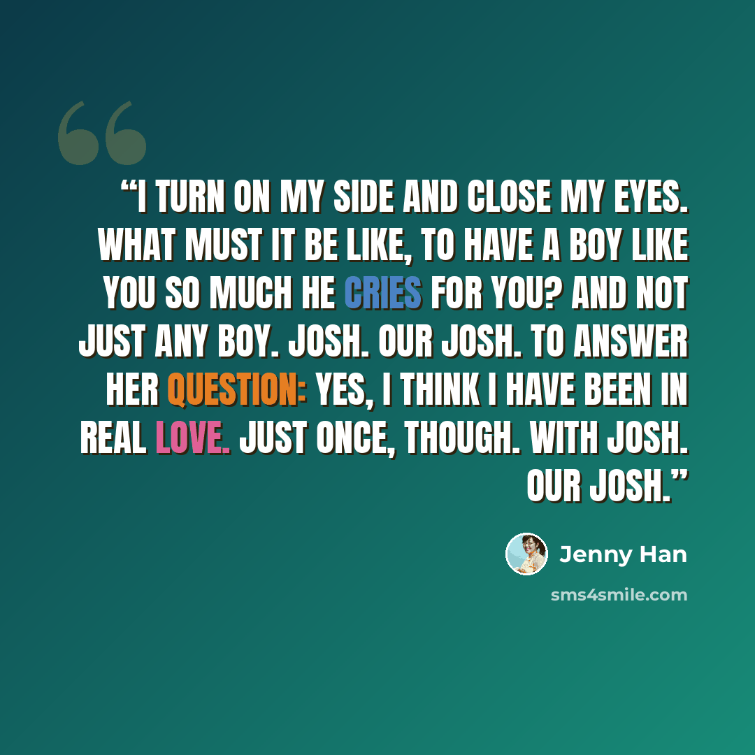 “I turn on my side and close my eyes. What must it be like, to have a boy like you so much he cries for you? And not just any boy. Josh. Our Josh. To answer her question: yes, I think I have been in real love. Just once, though. With Josh. Our Josh.” quote by Jenny Han