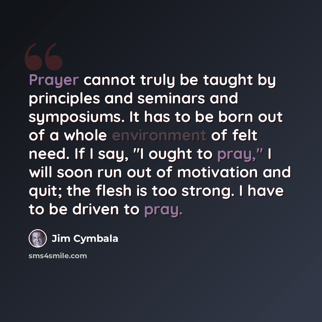 “Prayer cannot truly be taught by principles and seminars and symposiums. It has to be born out of a whole environment of felt need. If I say, "I ought to pray," I will soon run out of motivation and quit; the flesh is too strong. I have to be driven to pray.” quote by Jim Cymbala