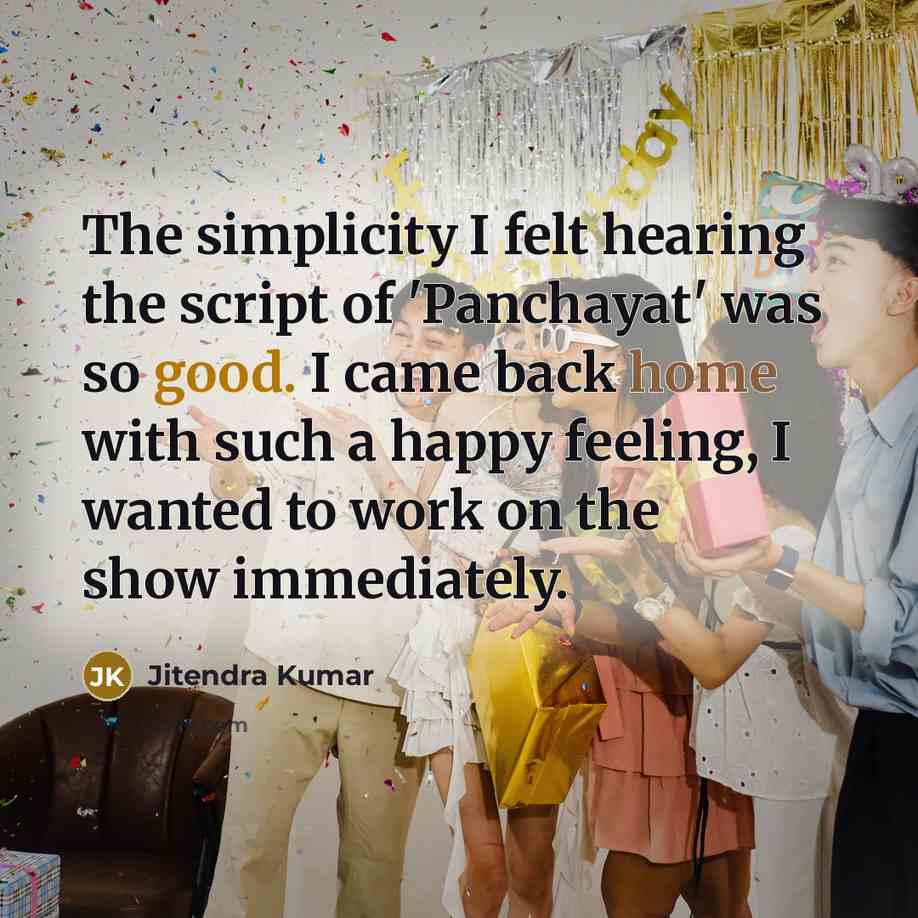 “The simplicity I felt hearing the script of 'Panchayat' was so good. I came back home with such a happy feeling, I wanted to work on the show immediately.” quote by Jitendra Kumar