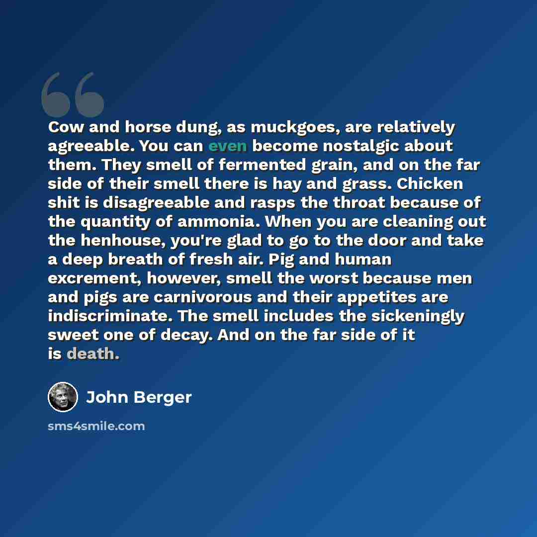“Cow and horse dung, as muckgoes, are relatively agreeable. You can even become nostalgic about them. They smell of fermented grain, and on the far side of their smell there is hay and grass. Chicken shit is disagreeable and rasps the throat because of the quantity of ammonia. When you are cleaning…” quote by John Berger