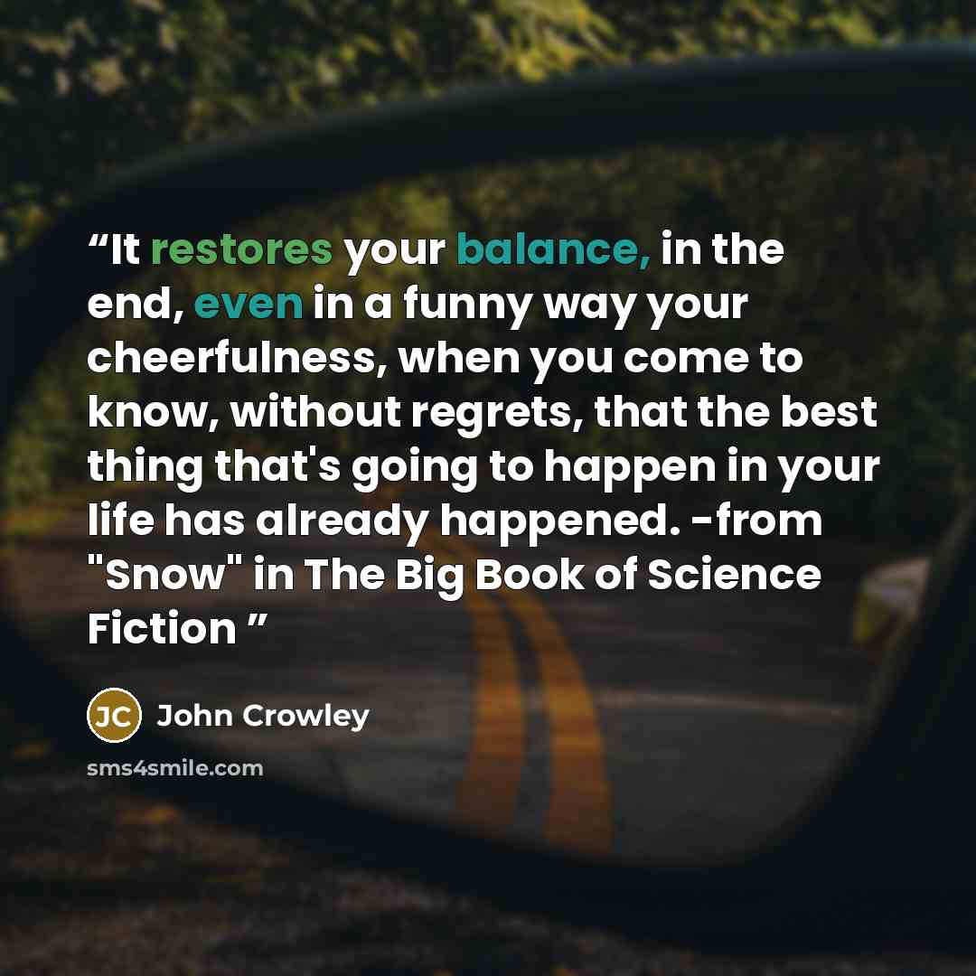 “It restores your balance, in the end, even in a funny way your cheerfulness, when you come to know, without regrets, that the best thing that's going to happen in your life has already happened. -from "Snow" in The Big Book of Science Fiction” quote by John Crowley