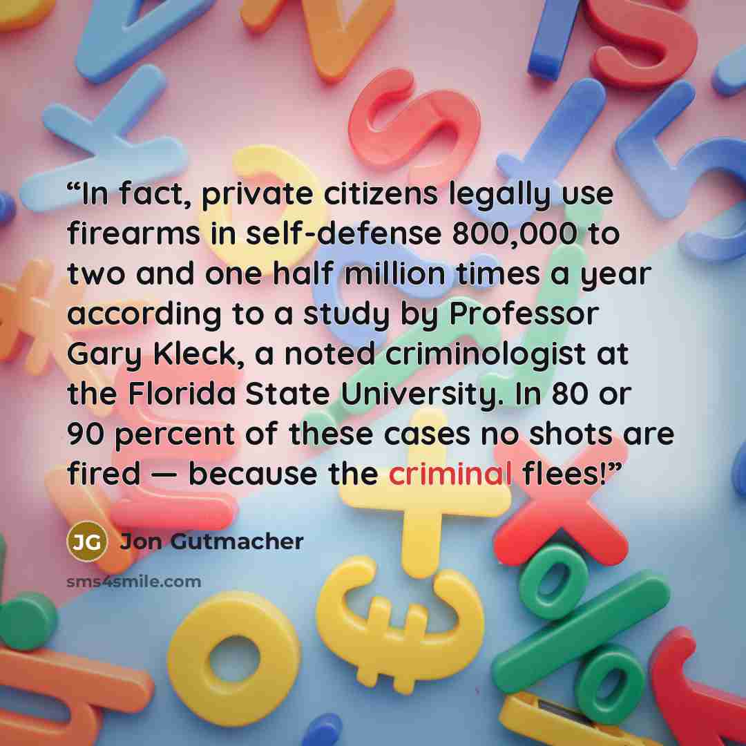 “In fact, private citizens legally use firearms in self-defense 800,000 to two and one half million times a year according to a study by Professor Gary Kleck, a noted criminologist at the Florida State University. In 80 or 90 percent of these cases no shots are fired — because the criminal flees!” quote by Jon Gutmacher