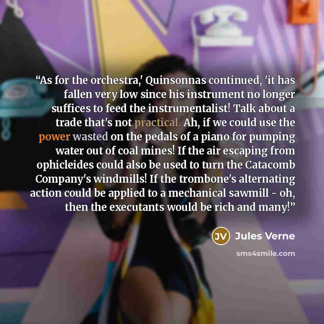 “As for the orchestra,' Quinsonnas continued, 'it has fallen very low since his instrument no longer suffices to feed the instrumentalist! Talk about a trade that's not practical. Ah, if we could use the power wasted on the pedals of a piano for pumping water out of coal mines! If the air escaping…” quote by Jules Verne