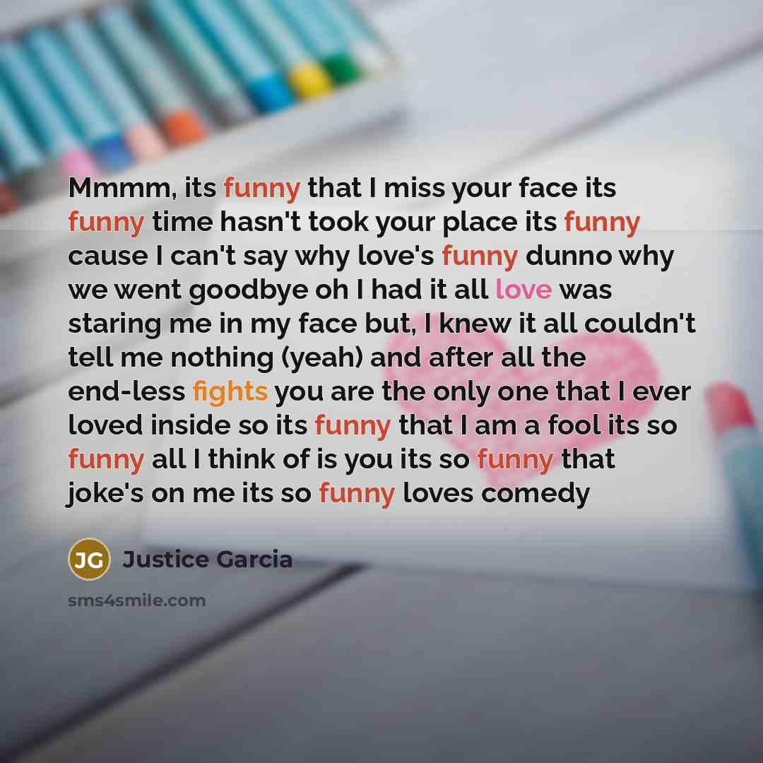 “Mmmm, its funny that I miss your face its funny time hasn't took your place its funny cause I can't say why love's funny dunno why we went goodbye oh I had it all love was staring me in my face but, I knew it all couldn't tell me nothing (yeah) and after all the end-less fights you are the only…” quote by Justice Garcia