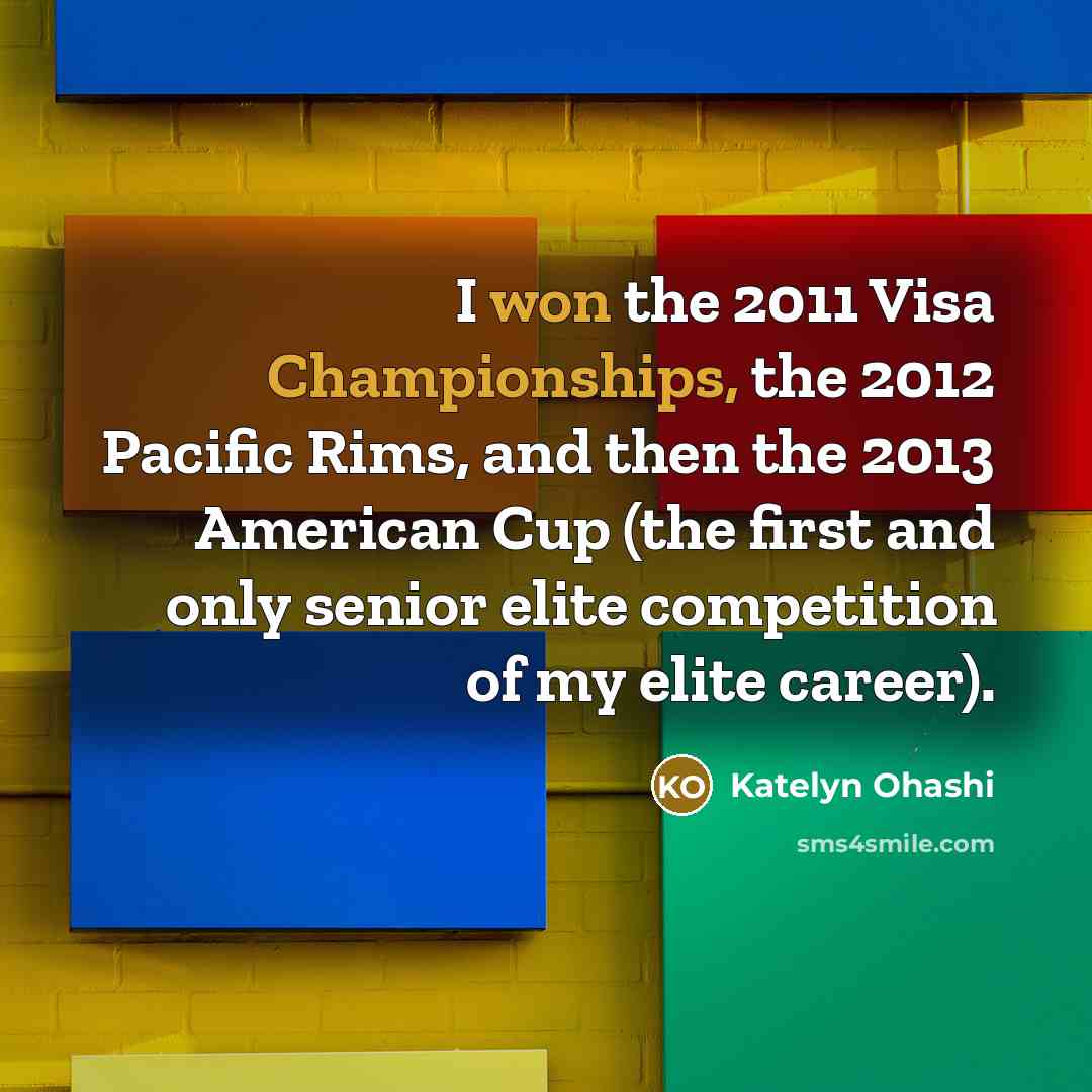 “I won the 2011 Visa Championships, the 2012 Pacific Rims, and then the 2013 American Cup (the first and only senior elite competition of my elite career).” quote by Katelyn Ohashi