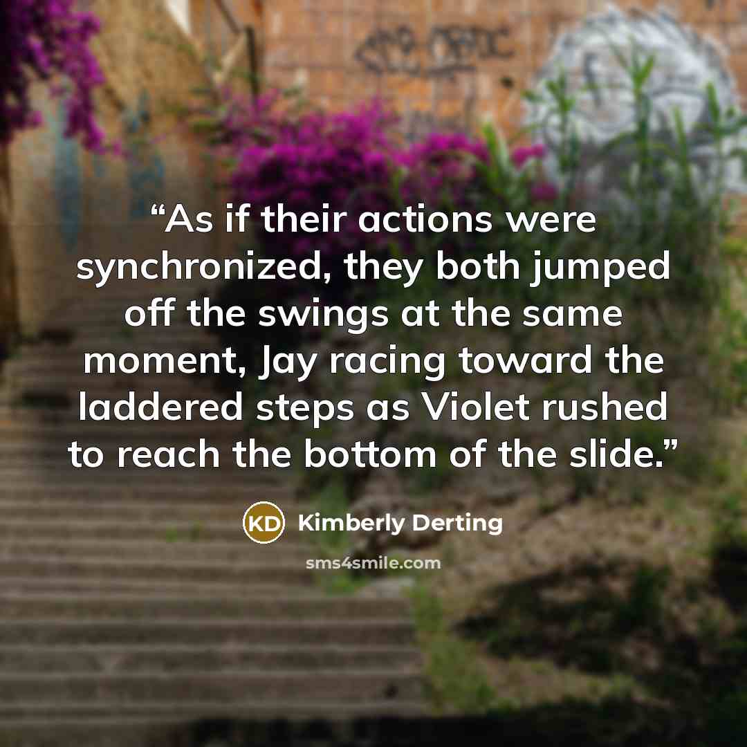 “As if their actions were synchronized, they both jumped off the swings at the same moment, Jay racing toward the laddered steps as Violet rushed to reach the bottom of the slide.” quote by Kimberly Derting