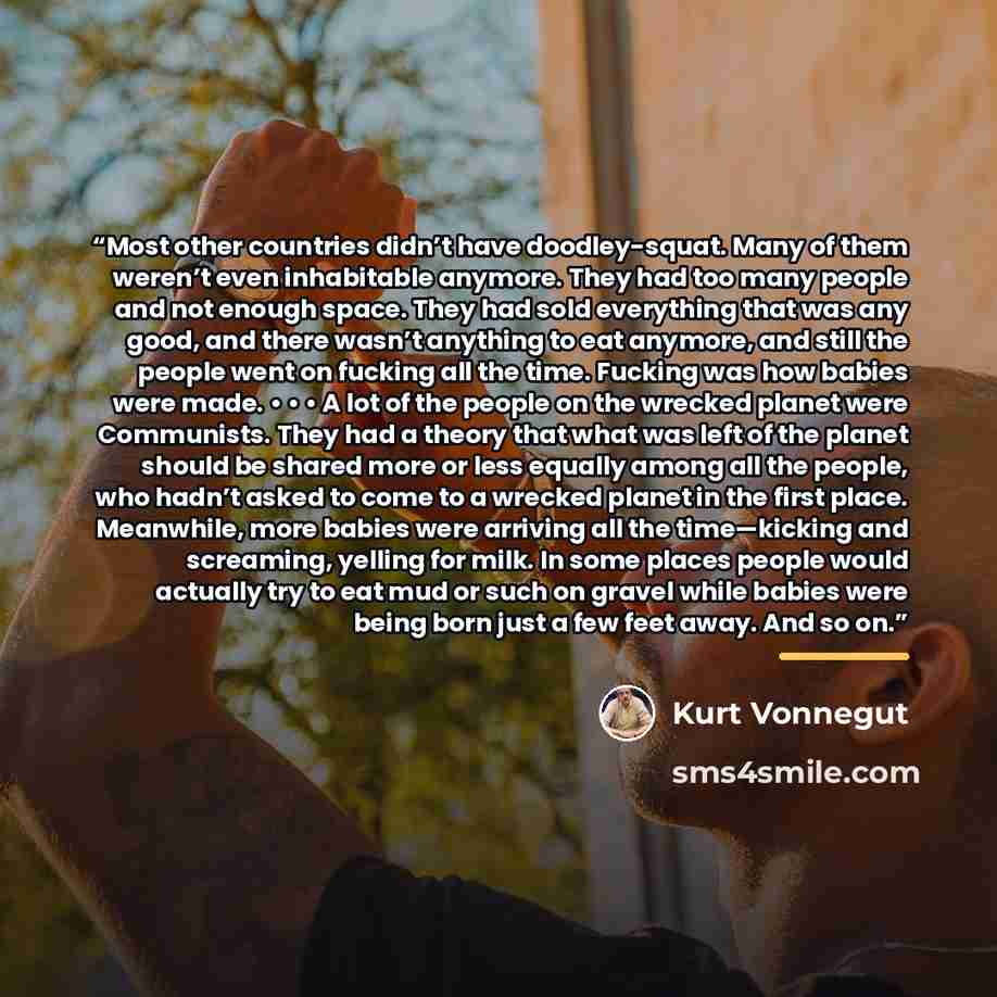“Most other countries didn’t have doodley-squat. Many of them weren’t even inhabitable anymore. They had too many people and not enough space. They had sold everything that was any good, and there wasn’t anything to eat anymore, and still the people went on fucking all the time. Fucking was how…” quote by Kurt Vonnegut
