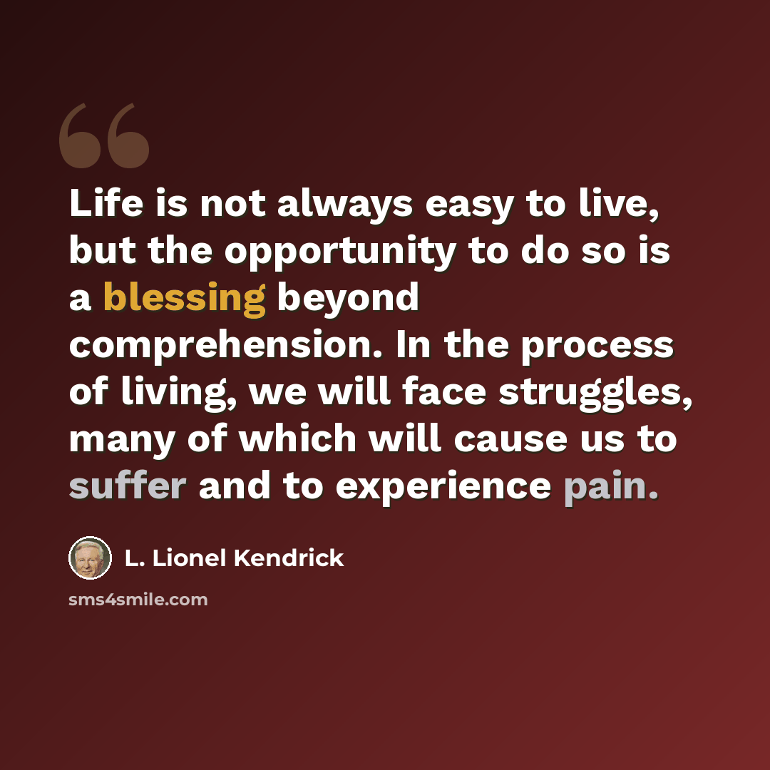 “Life is not always easy to live, but the opportunity to do so is a blessing beyond comprehension. In the process of living, we will face struggles, many of which will cause us to suffer and to experience pain.” quote by L. Lionel Kendrick