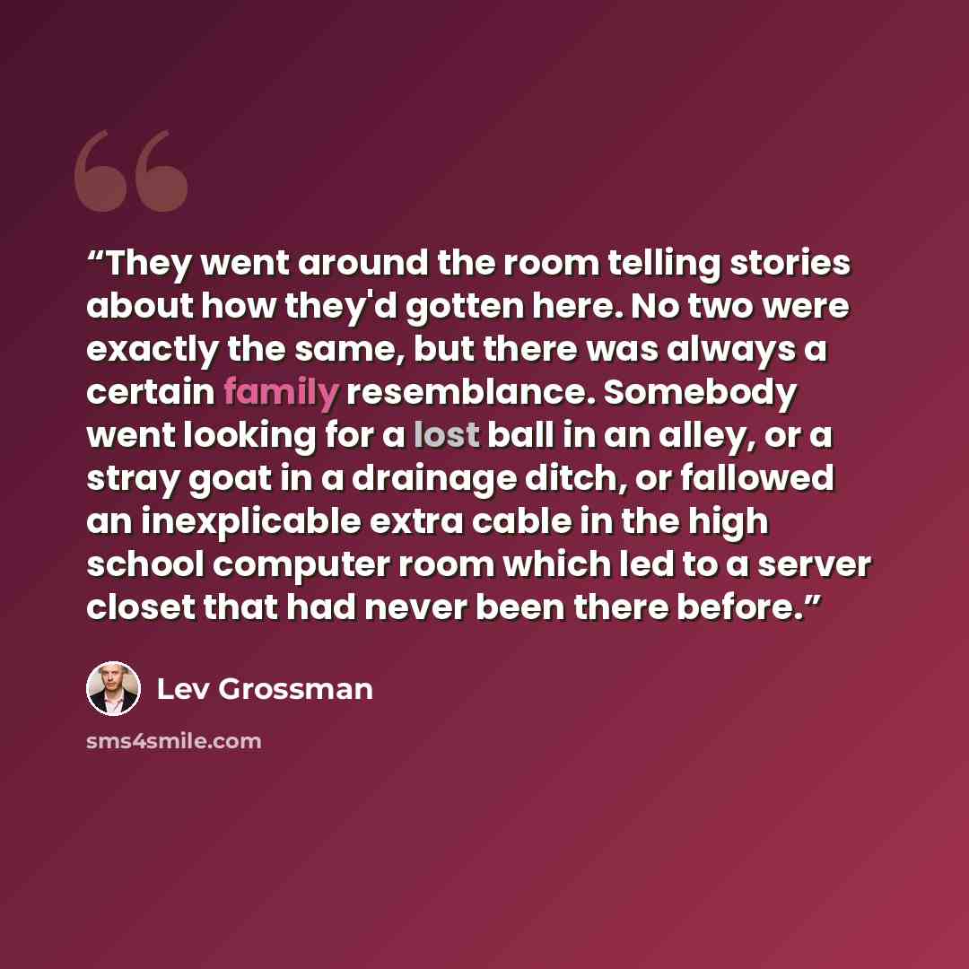 “They went around the room telling stories about how they'd gotten here. No two were exactly the same, but there was always a certain family resemblance. Somebody went looking for a lost ball in an alley, or a stray goat in a drainage ditch, or fallowed an inexplicable extra cable in the high…” quote by Lev Grossman