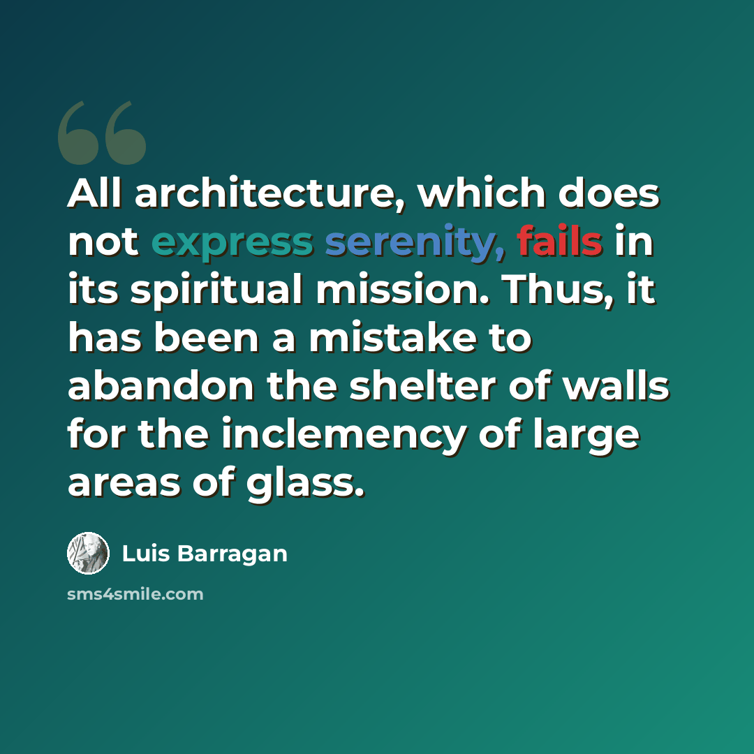 “All architecture, which does not express serenity, fails in its spiritual mission. Thus, it has been a mistake to abandon the shelter of walls for the inclemency of large areas of glass.” quote by Luis Barragan