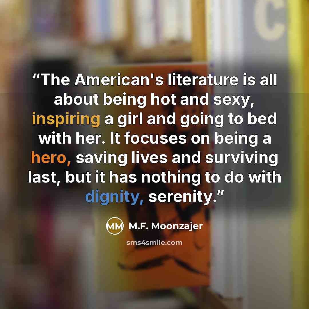 “The American's literature is all about being hot and sexy, inspiring a girl and going to bed with her. It focuses on being a hero, saving lives and surviving last, but it has nothing to do with dignity, serenity.” quote by M.F. Moonzajer