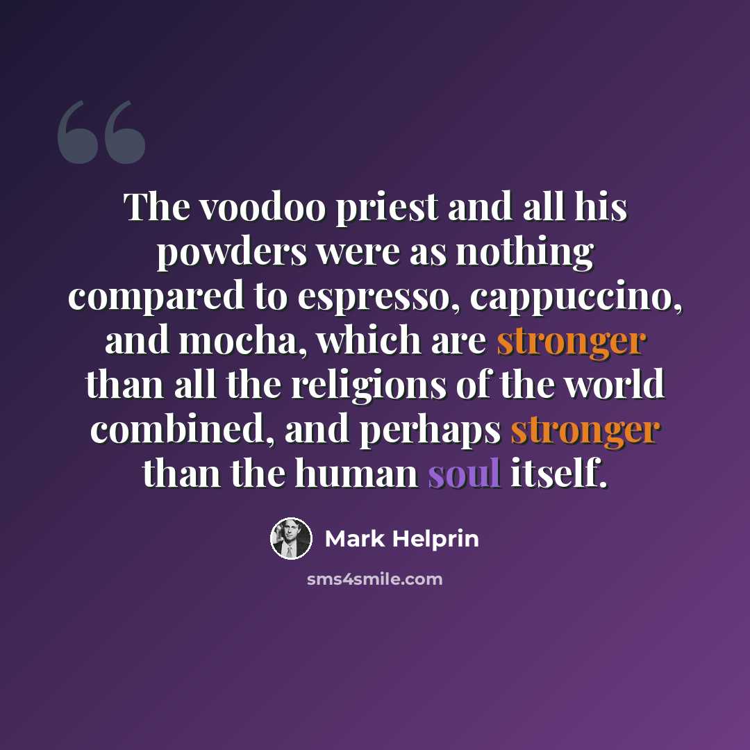 “The voodoo priest and all his powders were as nothing compared to espresso, cappuccino, and mocha, which are stronger than all the religions of the world combined, and perhaps stronger than the human soul itself.” quote by Mark Helprin