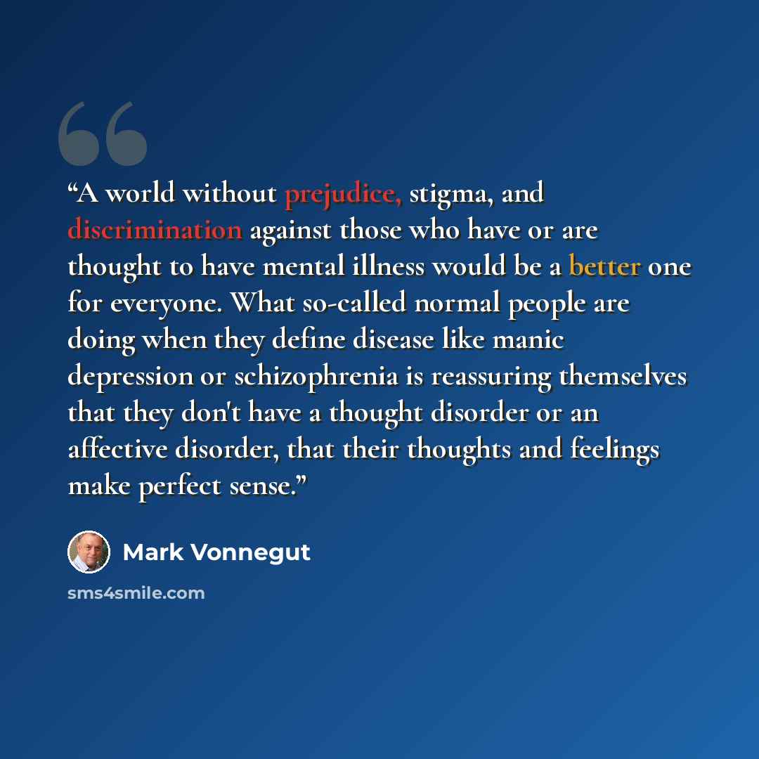 “A world without prejudice, stigma, and discrimination against those who have or are thought to have mental illness would be a better one for everyone. What so-called normal people are doing when they define disease like manic depression or schizophrenia is reassuring themselves that they don't…” quote by Mark Vonnegut