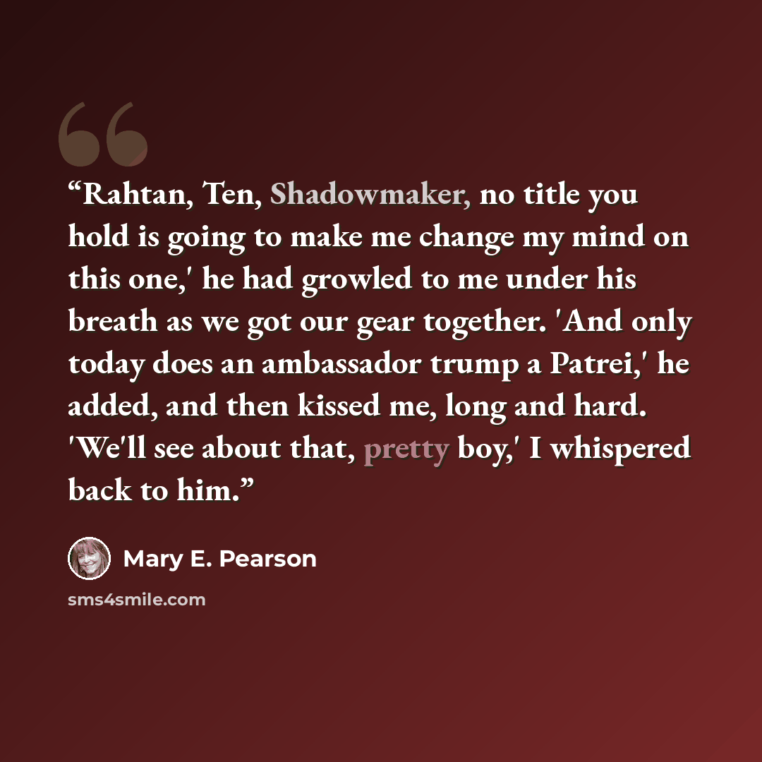 “Rahtan, Ten, Shadowmaker, no title you hold is going to make me change my mind on this one,' he had growled to me under his breath as we got our gear together. 'And only today does an ambassador trump a Patrei,' he added, and then kissed me, long and hard. 'We'll see about that, pretty boy,' I…” quote by Mary E. Pearson