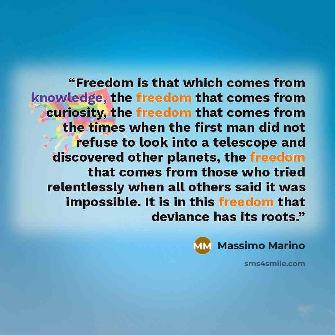 “Freedom is that which comes from knowledge, the freedom that comes from curiosity, the freedom that comes from the times when the first man did not refuse to look into a telescope and discovered other planets, the freedom that comes from those who tried relentlessly when all others said it was…” quote by Massimo Marino