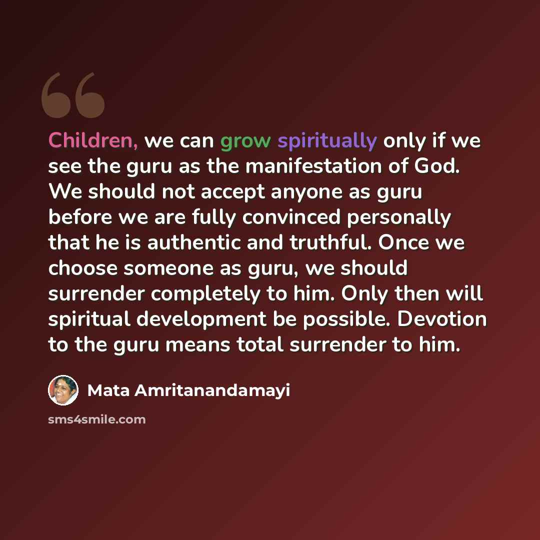 “Children, we can grow spiritually only if we see the guru as the manifestation of God. We should not accept anyone as guru before we are fully convinced personally that he is authentic and truthful. Once we choose someone as guru, we should surrender completely to him. Only then will spiritual…” quote by Mata Amritanandamayi
