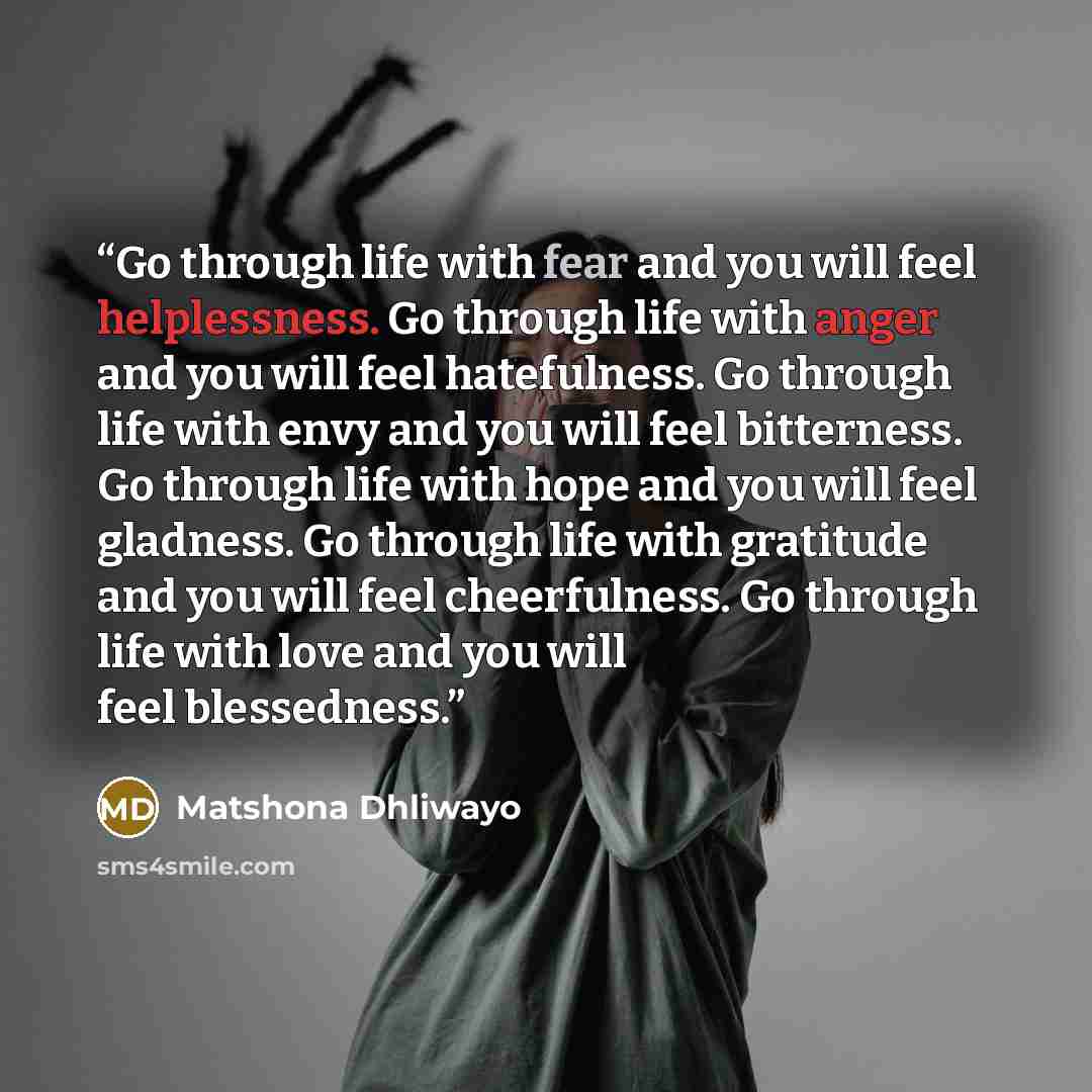 “Go through life with fear and you will feel helplessness. Go through life with anger and you will feel hatefulness. Go through life with envy and you will feel bitterness. Go through life with hope and you will feel gladness. Go through life with gratitude and you will feel cheerfulness. Go…” quote by Matshona Dhliwayo