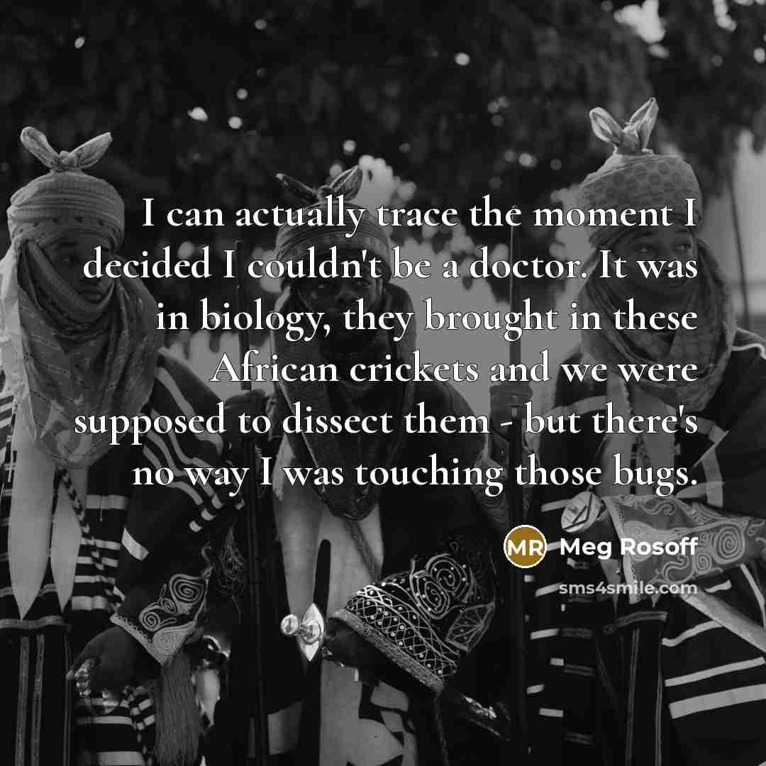 “I can actually trace the moment I decided I couldn't be a doctor. It was in biology, they brought in these African crickets and we were supposed to dissect them - but there's no way I was touching those bugs.” quote by Meg Rosoff