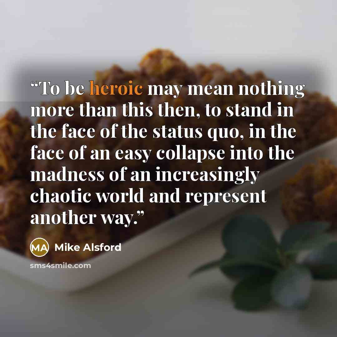 “To be heroic may mean nothing more than this then, to stand in the face of the status quo, in the face of an easy collapse into the madness of an increasingly chaotic world and represent another way.” quote by Mike Alsford