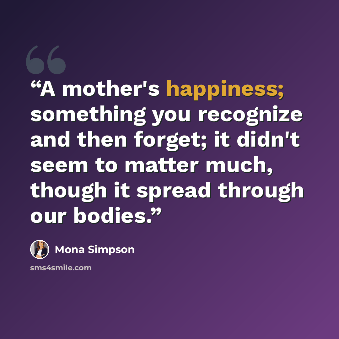 “A mother's happiness; something you recognize and then forget; it didn't seem to matter much, though it spread through our bodies.” quote by Mona Simpson