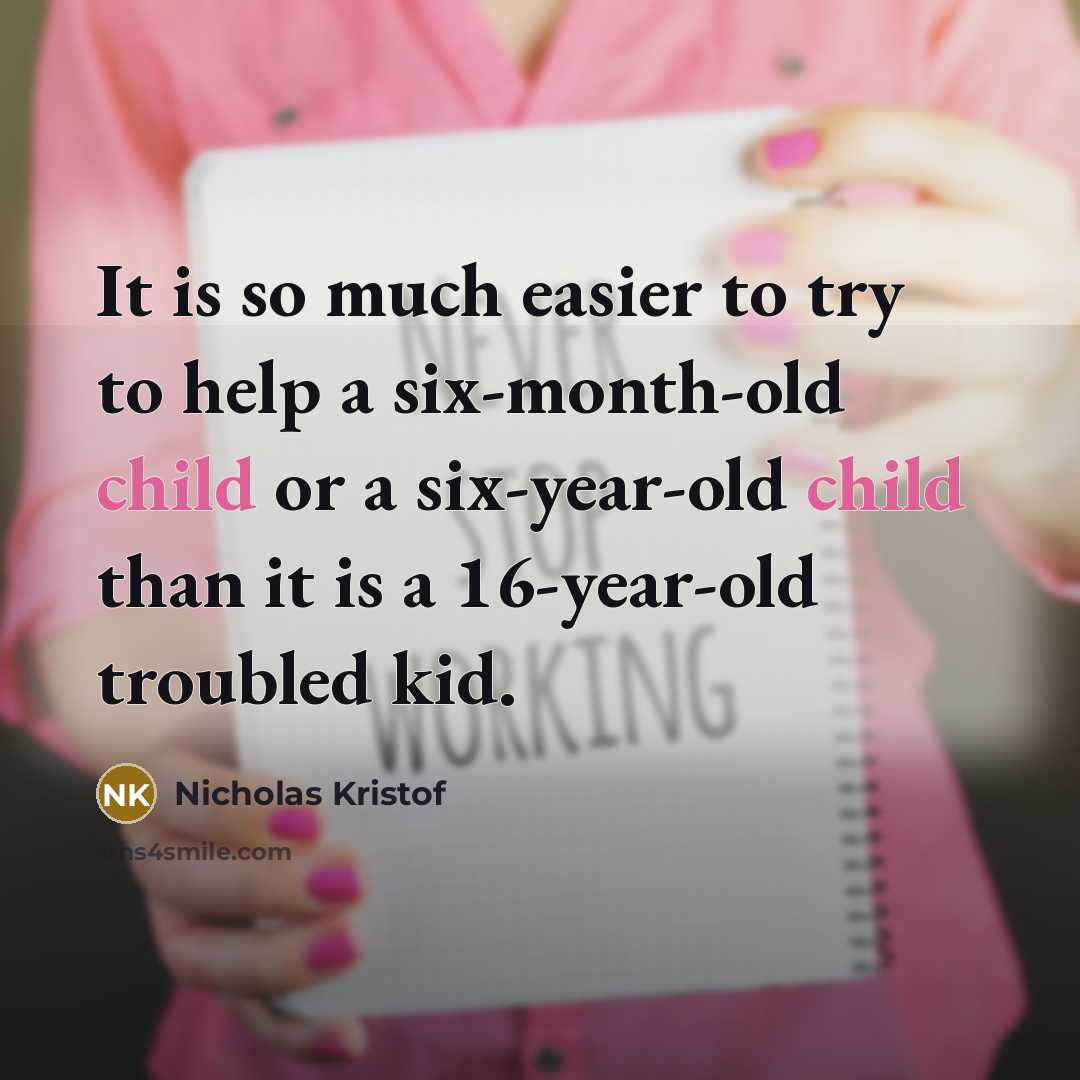 “It is so much easier to try to help a six-month-old child or a six-year-old child than it is a 16-year-old troubled kid.” quote by Nicholas Kristof