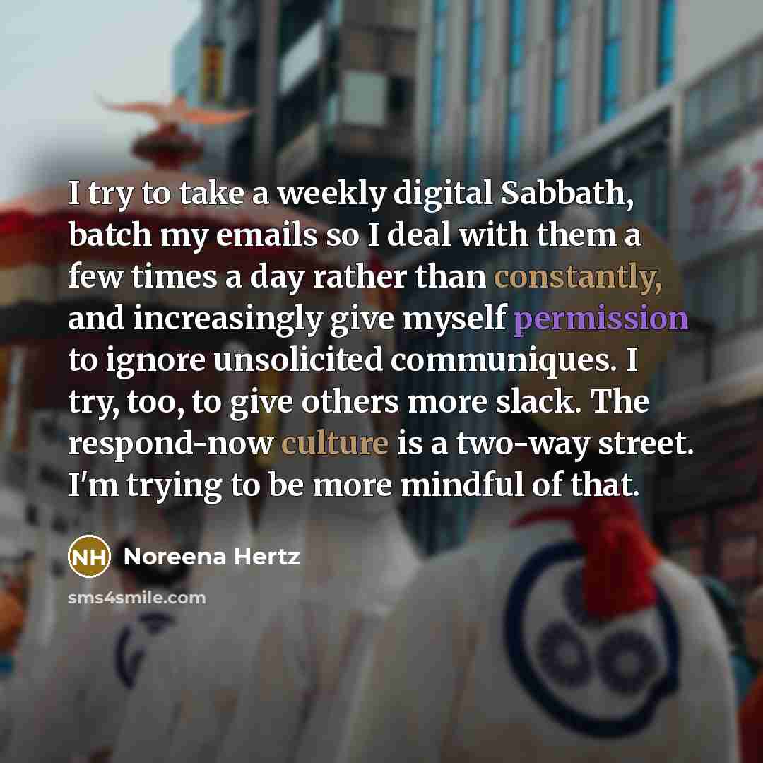 “I try to take a weekly digital Sabbath, batch my emails so I deal with them a few times a day rather than constantly, and increasingly give myself permission to ignore unsolicited communiques. I try, too, to give others more slack. The respond-now culture is a two-way street. I'm trying to be more…” quote by Noreena Hertz